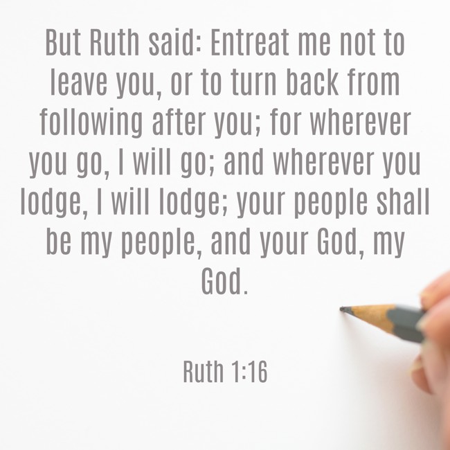 But Ruth said: Entreat me not to leave you, or to turn back from following after you; for wherever you go, I will go; and wherever you lodge, I will lodge; your people shall be my people, and your God, my God. - Ruth 1:16