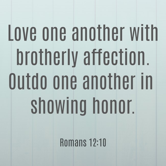 Love one another with brotherly affection. Outdo one another in showing honor. - Romans 12:10