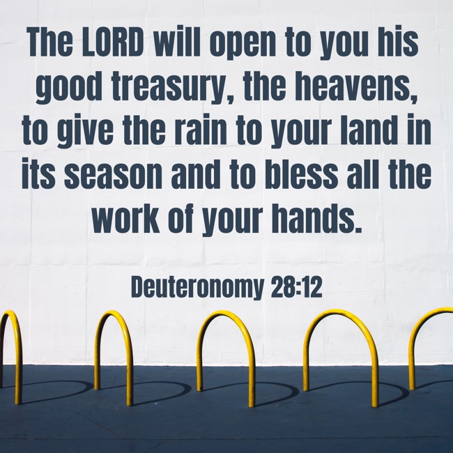 The LORD will open to you his good treasury, the heavens, to give the rain to your land in its season and to bless all the work of your hands. - Deuteronomy 28:12