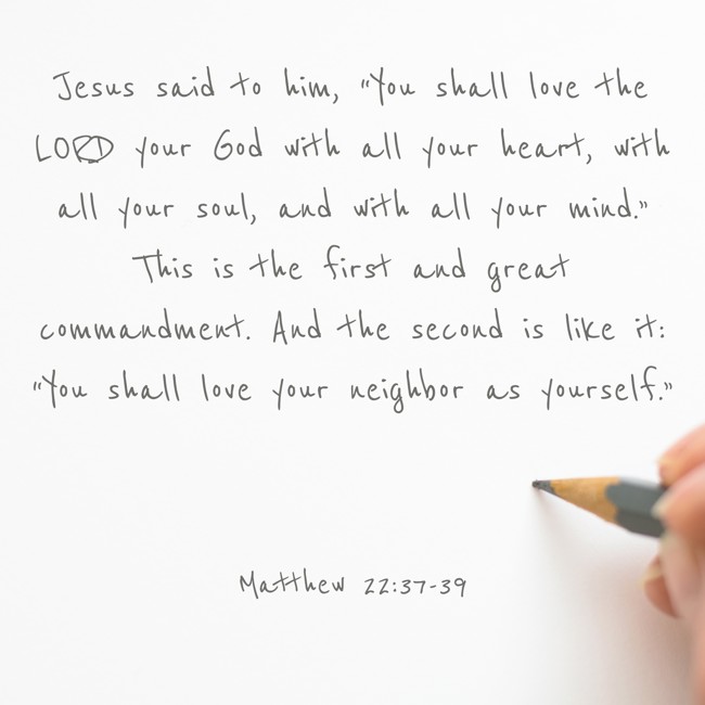 Jesus said to him, “You shall love the LORD your God with all your heart, with all your soul, and with all your mind.” This is the first and great commandment. And the second is like it: “You shall love your neighbor as yourself.” - Matthew 22:37-39