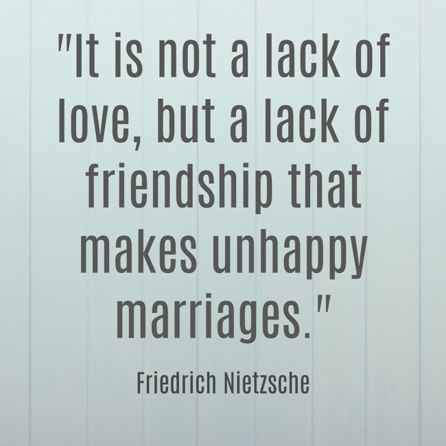 It is not a lack of love, but a lack of friendship that makes unhappy marriages. - Friedrich Nietzsche
