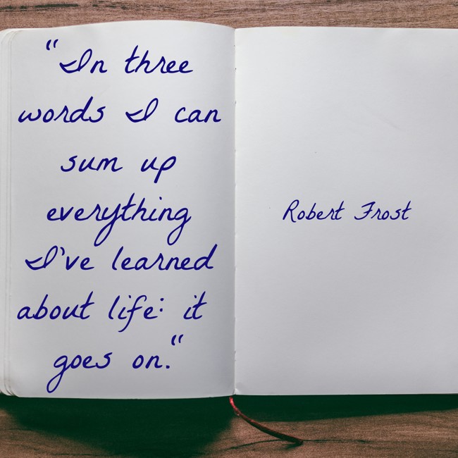 In three words I can sum up everything I've learned about life: it goes on. - Robert Frost
