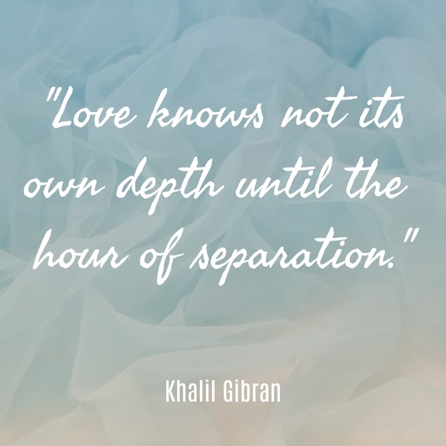 Love knows not its own depth until the hour of separation. - Khalil Gibran
