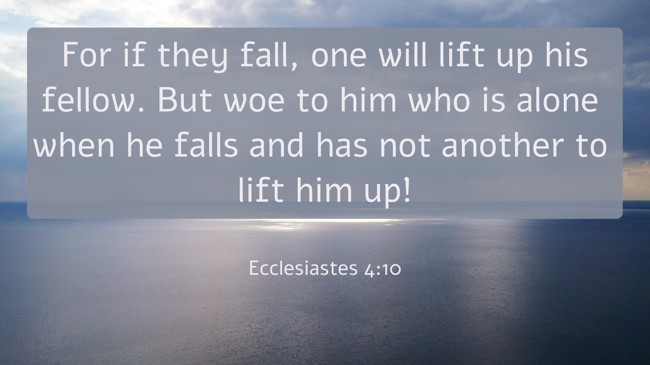 For if they fall, one will lift up his fellow. But woe to him who is alone when he falls and has not another to lift him up! - Ecclesiastes 4:10