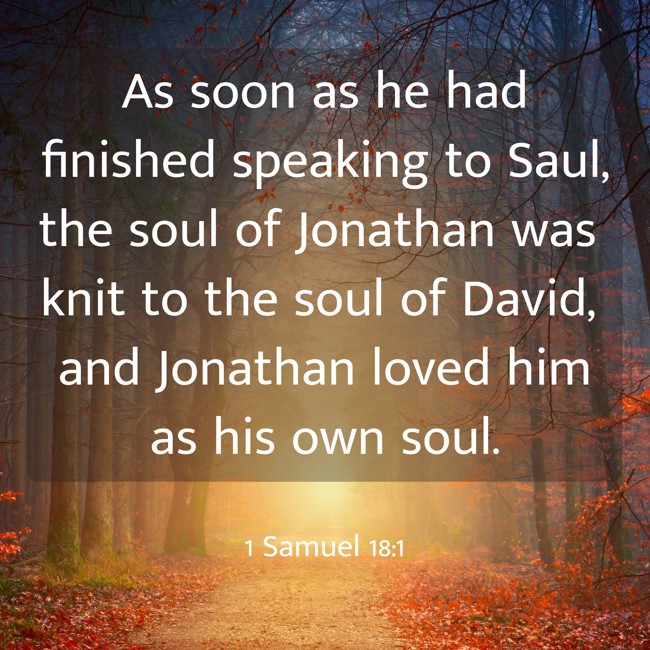 As soon as he had finished speaking to Saul, the soul of Jonathan was knit to the soul of David, and Jonathan loved him as his own soul. - 1 Samuel 18:1