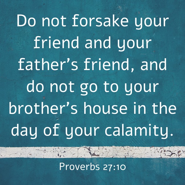 Do not forsake your friend and your father's friend, and do not go to your brother's house in the day of your calamity. - Proverbs 27:10