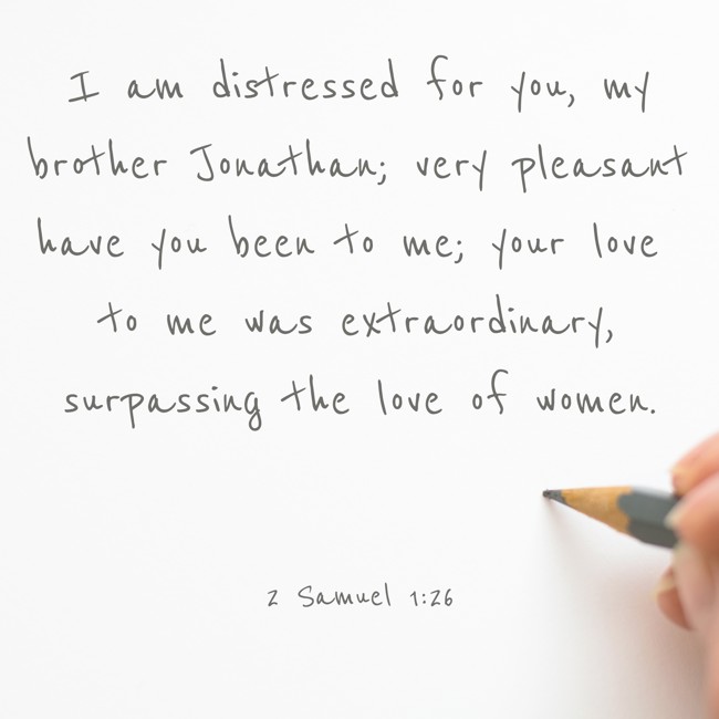 I am distressed for you, my brother Jonathan; very pleasant have you been to me; your love to me was extraordinary, surpassing the love of women. - 2 Samuel 1:26