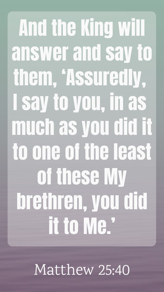And the King will answer and say to them, ‘Assuredly, I say to you, in as much as you did it to one of the least of these My brethren, you did it to Me.’ - Matthew 25:40