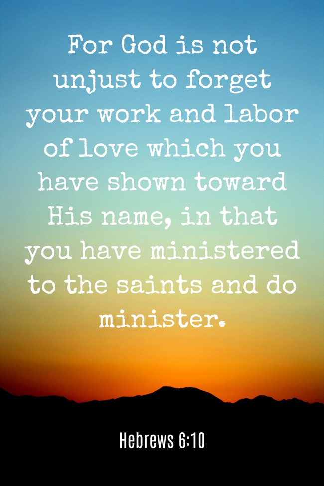 For God is not unjust to forget your work and labor of love which you have shown toward His name, in that you have ministered to the saints and do minister. - Hebrews 6:10