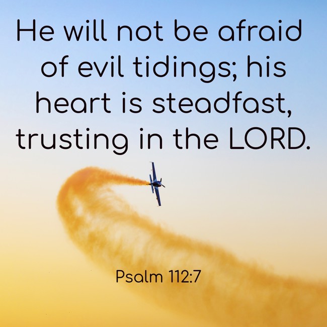 He will not be afraid of evil tidings; his heart is steadfast, trusting in the LORD. - Psalm 112:7