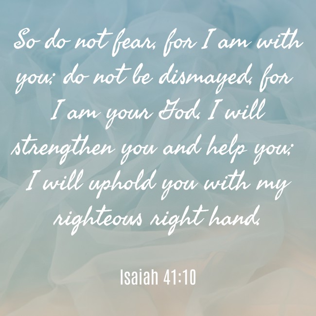 So do not fear, for I am with you; do not be dismayed, for I am your God. I will strengthen you and help you; I will uphold you with my righteous right hand. - Isaiah 41:10