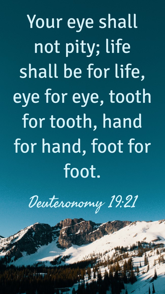 Your eye shall not pity; life shall be for life, eye for eye, tooth for tooth, hand for hand, foot for foot. - Deuteronomy 19:21