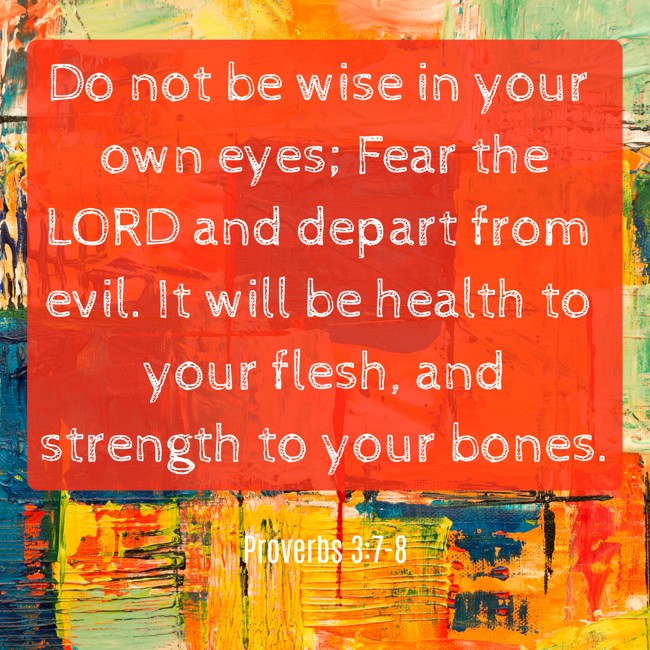 Do not be wise in your own eyes; Fear the LORD and depart from evil. It will be health to your flesh, and strength to your bones. - Proverbs 3:7-8