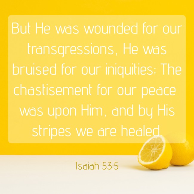 But He was wounded for our transgressions, He was bruised for our iniquities; The chastisement for our peace was upon Him, and by His stripes we are healed. - Isaiah 53:5