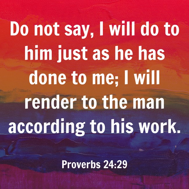 Do not say, I will do to him just as he has done to me; I will render to the man according to his work. - Proverbs 24:29