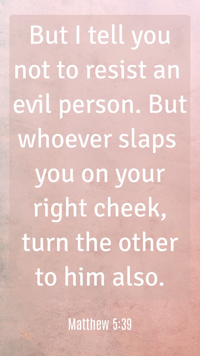 But I tell you not to resist an evil person. But whoever slaps you on your right cheek, turn the other to him also. - Matthew 5:39