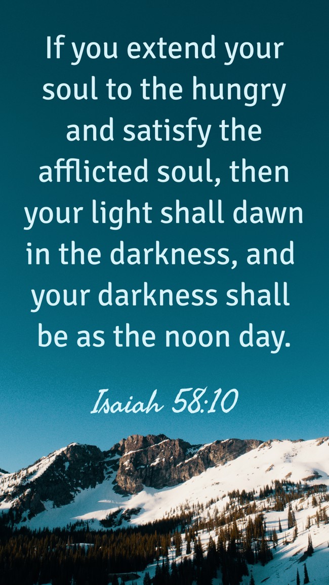 If you extend your soul to the hungry and satisfy the afflicted soul, then your light shall dawn in the darkness, and your darkness shall be as the noon day. - Isaiah 58:10