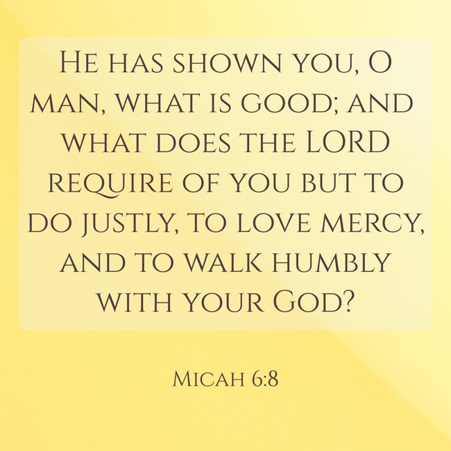 He has shown you, O man, what is good; and what does the LORD require of you but to do justly, to love mercy, and to walk humbly with your God? - Micah 6:8