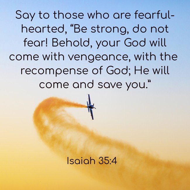 Say to those who are fearful-hearted, “Be strong, do not fear! Behold, your God will come with vengeance, with the recompense of God; He will come and save you.” - Isaiah 35:4