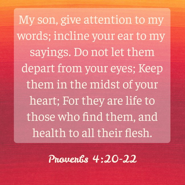 My son, give attention to my words; incline your ear to my sayings. Do not let them depart from your eyes; Keep them in the midst of your heart; For they are life to those who find them, and health to all their flesh. - Proverbs 4:20-22