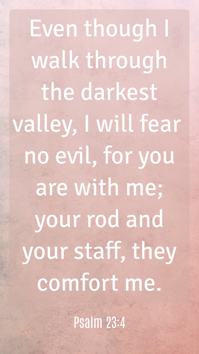 Even though I walk through the darkest valley, I will fear no evil, for you are with me; your rod and your staff, they comfort me. - Psalm 23:4