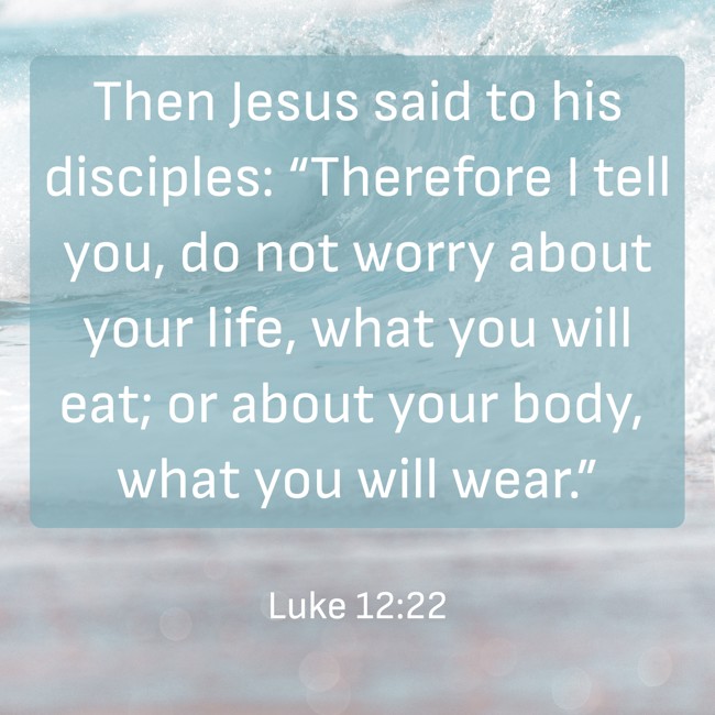 Then Jesus said to his disciples: “Therefore I tell you, do not worry about your life, what you will eat; or about your body, what you will wear.” - Luke 12:22
