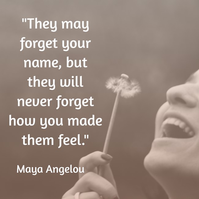 They may forget your name, but they will never forget how you made them feel. - Maya Angelou