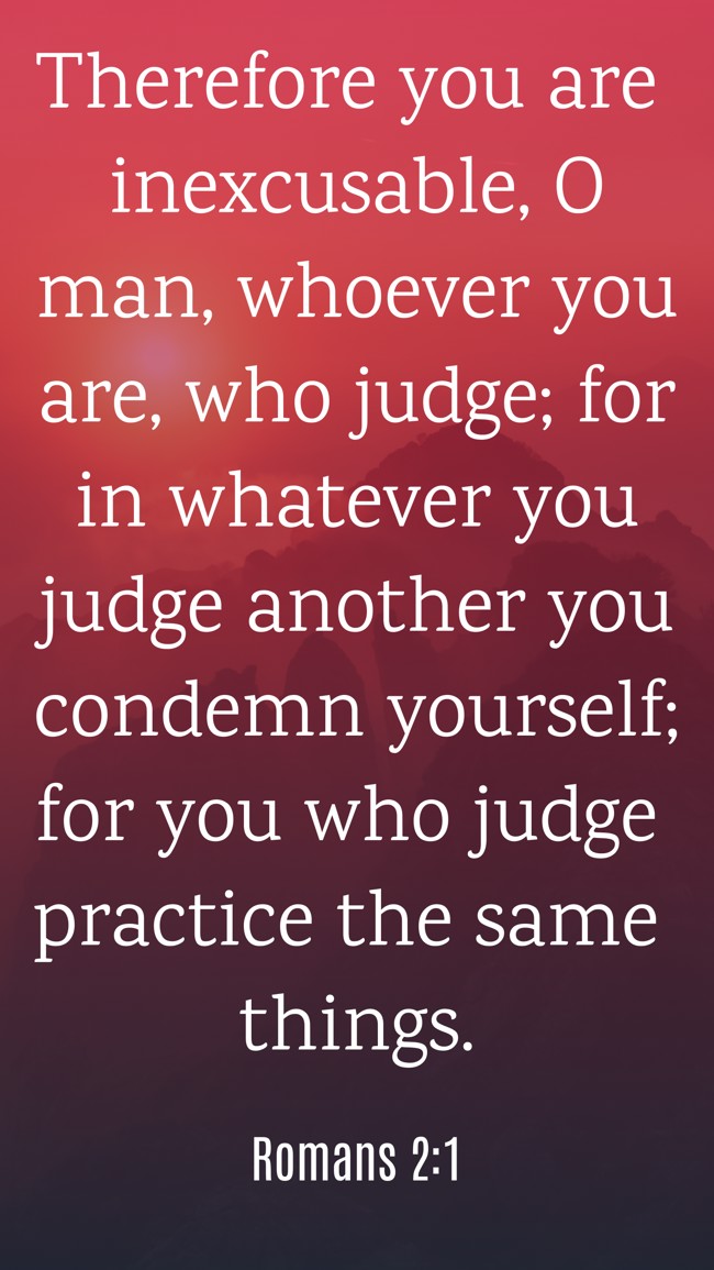Therefore you are inexcusable, O man, whoever you are, who judge; for in whatever you judge another you condemn yourself; for you who judge practice the same things. - Romans 2:1