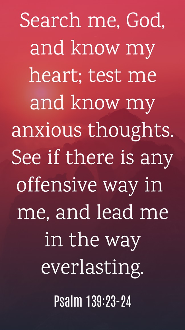 Search me, God, and know my heart; test me and know my anxious thoughts. See if there is any offensive way in me, and lead me in the way everlasting. - Psalm 139:23-24