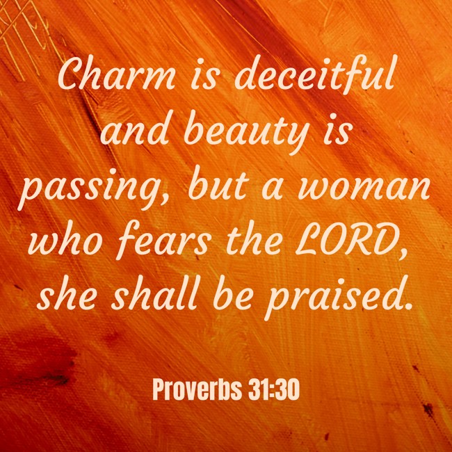  Charm is deceitful and beauty is passing, but a woman who fears the LORD, she shall be praised.   - Proverbs 31:30 