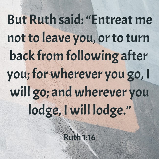  But Ruth said: “Entreat me not to leave you, or to turn back from following after you; for wherever you go, I will go; and wherever you lodge, I will lodge.”   - Ruth 1:16 