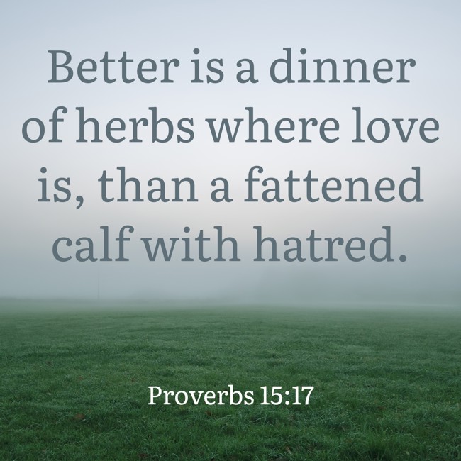  Better is a dinner of herbs where love is, than a fattened calf with hatred.   - Proverbs 15:17 