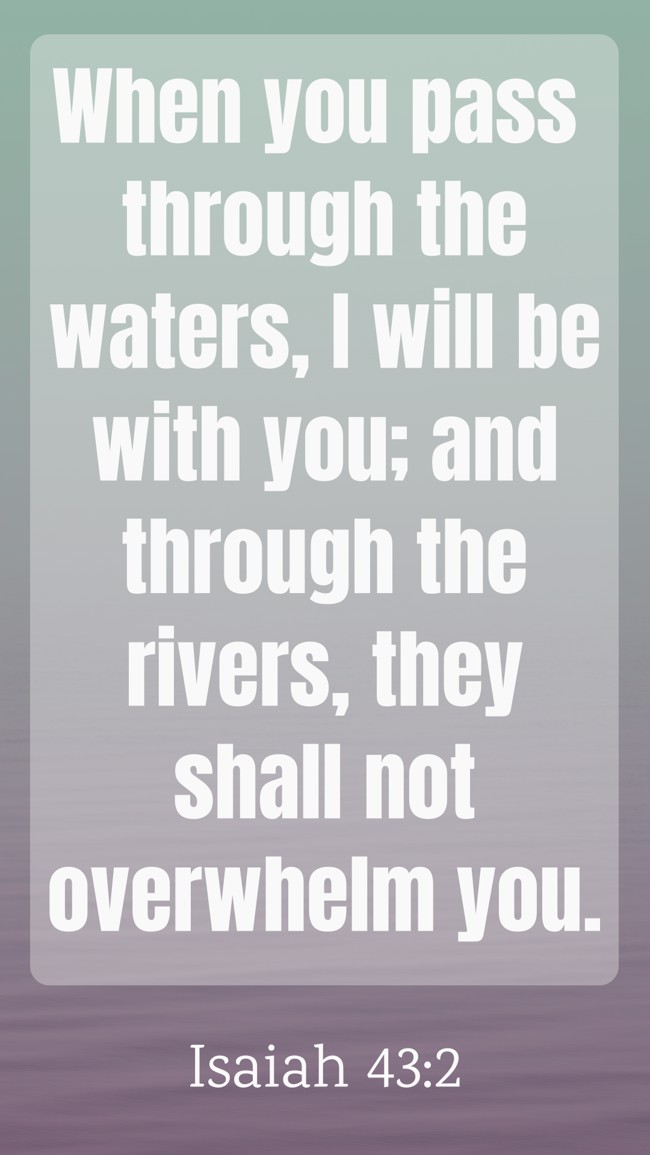  When you pass through the waters, I will be with you; and through the rivers, they shall not overwhelm you.   - Isaiah 43:2 