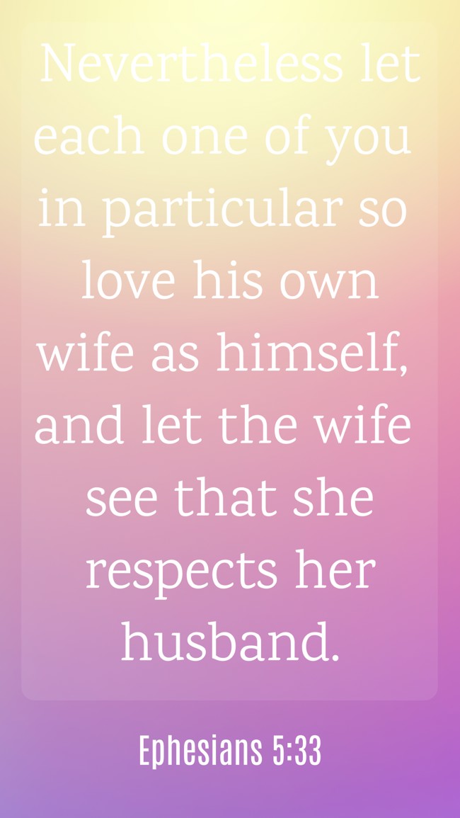  Nevertheless let each one of you in particular so love his own wife as himself, and let the wife see that she respects her husband.   - Ephesians 5:33 