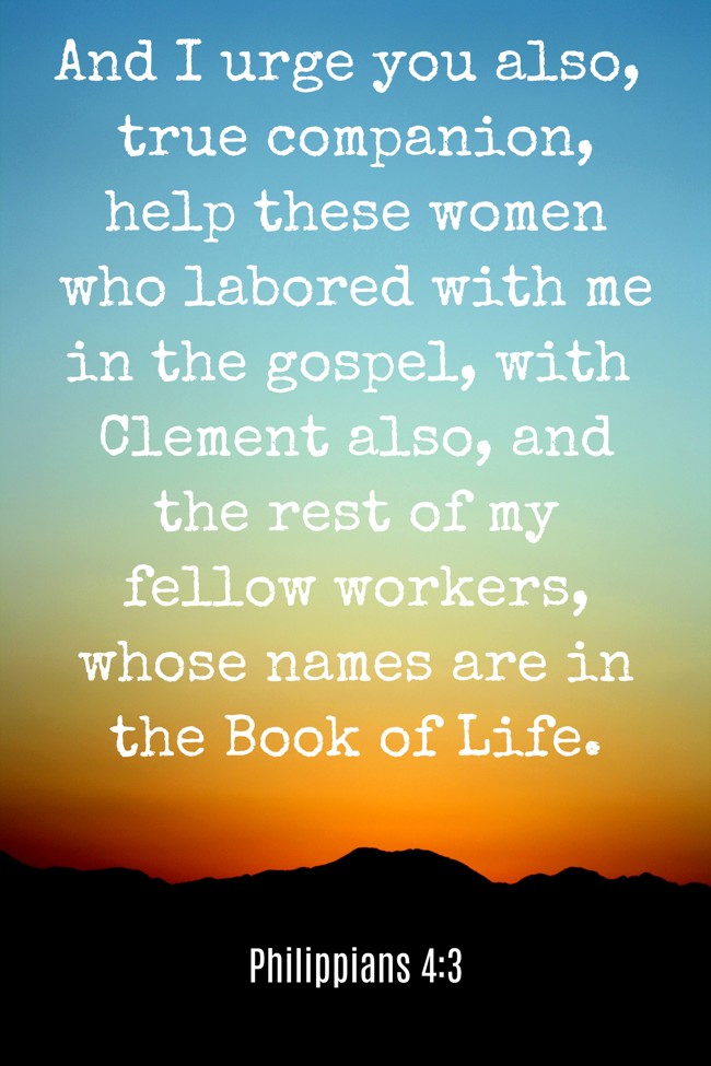  And I urge you also, true companion, help these women who labored with me in the gospel, with Clement also, and the rest of my fellow workers, whose names are in the Book of Life.   - Philippians 4:3 