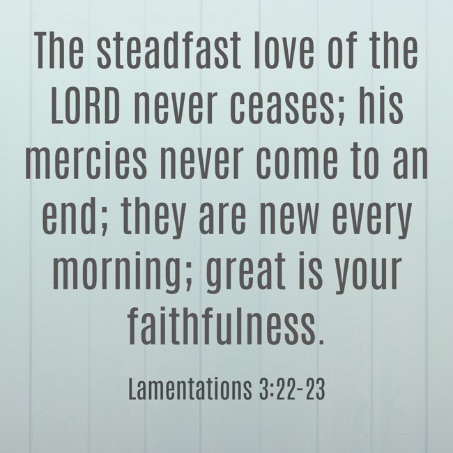  The steadfast love of the LORD never ceases; his mercies never come to an end; they are new every morning; great is your faithfulness.   - Lamentations 3:22-23 