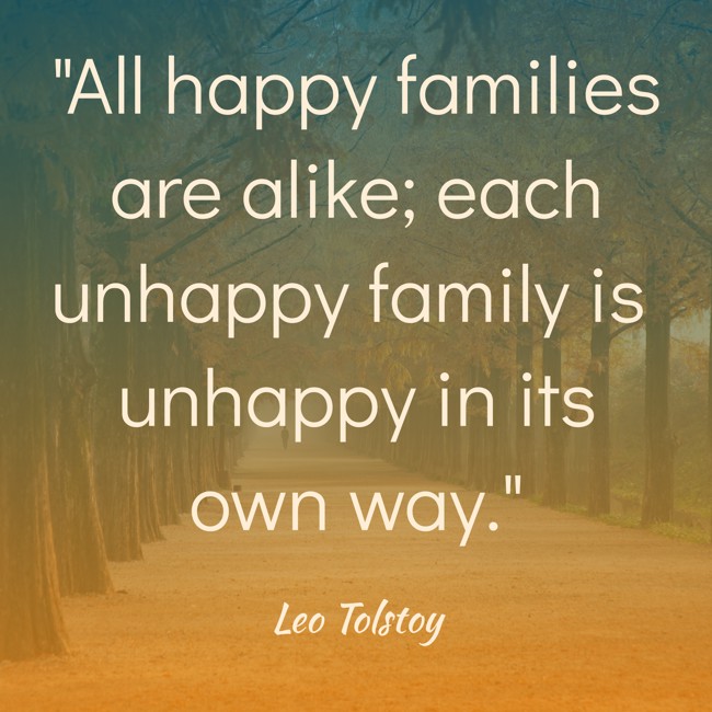 All happy families are alike; each unhappy family is unhappy in its own way.   - Leo Tolstoy 