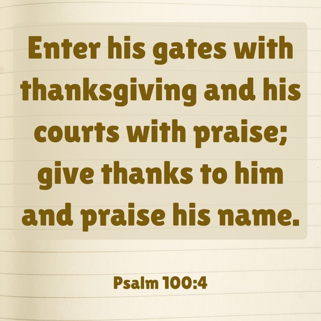 Enter his gates with thanksgiving and his courts with praise; give thanks to him and praise his name. - Psalm 100:4