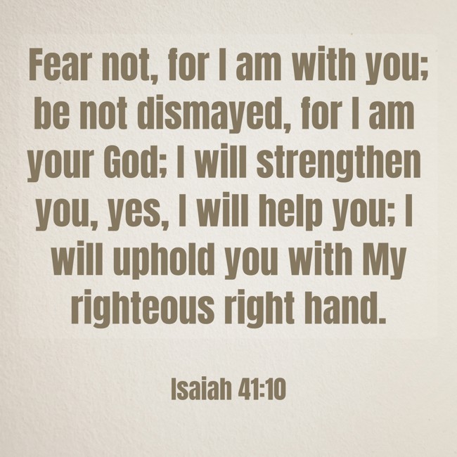 Fear not, for I am with you; be not dismayed, for I am your God; I will strengthen you, yes, I will help you; I will uphold you with My righteous right hand. - Isaiah 41:10