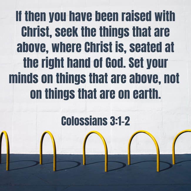  If then you have been raised with Christ, seek the things that are above, where Christ is, seated at the right hand of God. Set your minds on things that are above, not on things that are on earth.   - Colossians 3:1-2 