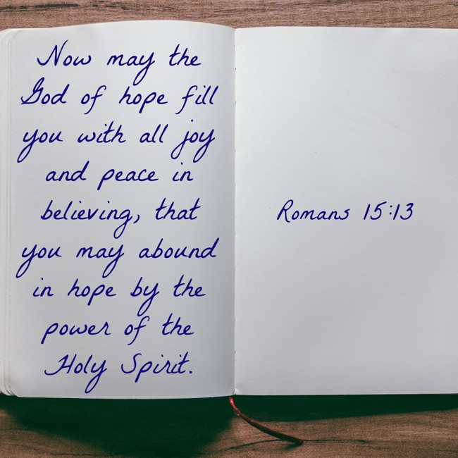 Now may the God of hope fill you with all joy and peace in believing, that you may abound in hope by the power of the Holy Spirit. - Romans 15:13