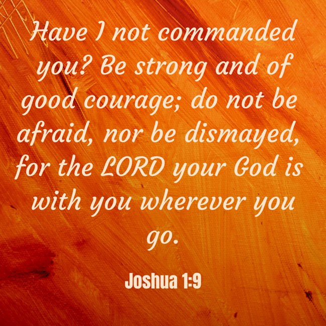 Have I not commanded you? Be strong and of good courage; do not be afraid, nor be dismayed, for the LORD your God is with you wherever you go. - Joshua 1:9