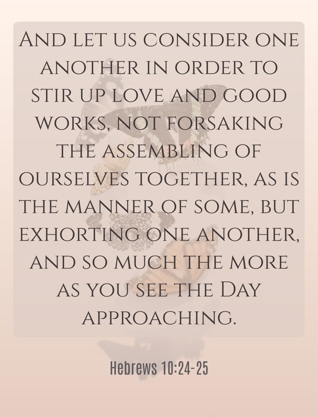 And let us consider one another in order to stir up love and good works, not forsaking the assembling of ourselves together, as is the manner of some, but exhorting one another, and so much the more as you see the Day approaching. - Hebrews 10:24-25