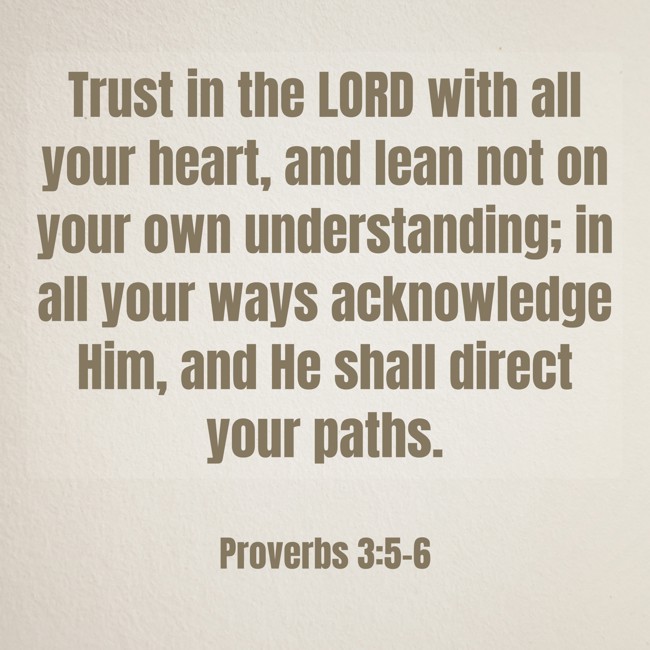 Trust in the LORD with all your heart, and lean not on your own understanding; in all your ways acknowledge Him, and He shall direct your paths. - Proverbs 3:5-6