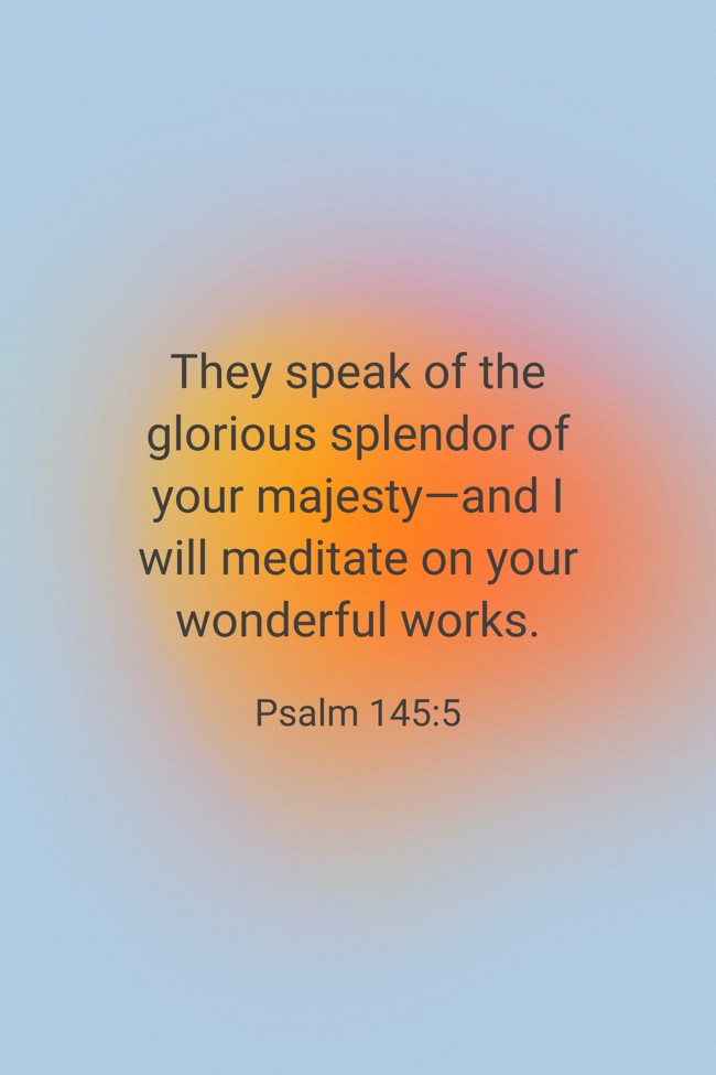 They speak of the glorious splendor of your majesty—and I will meditate on your wonderful works. - Psalm 145:5