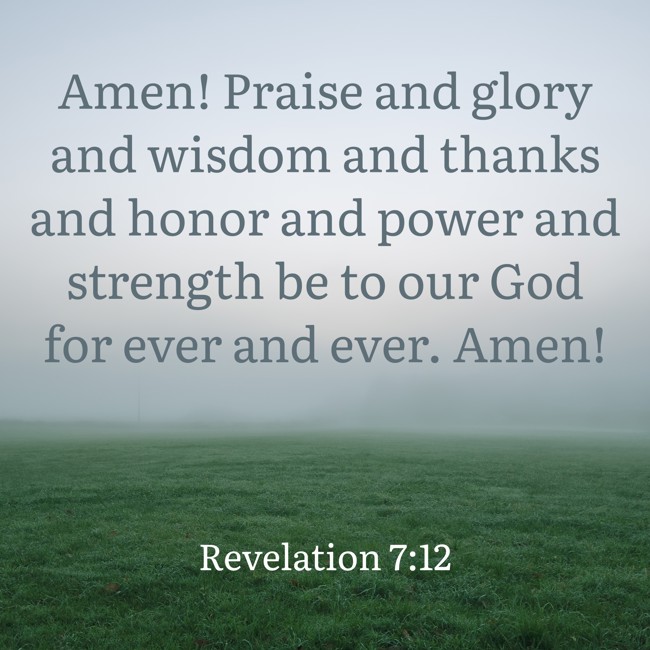Amen! Praise and glory and wisdom and thanks and honor and power and strength be to our God for ever and ever. Amen! - Revelation 7:12