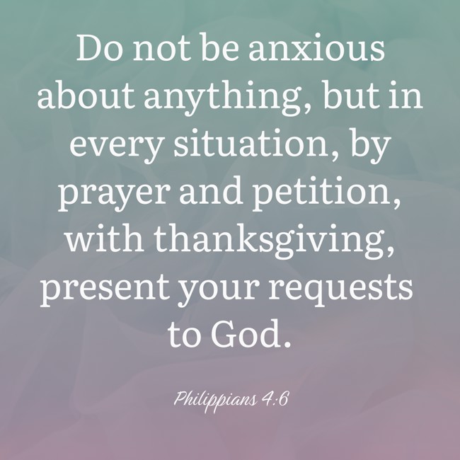 Do not be anxious about anything, but in every situation, by prayer and petition, with thanksgiving, present your requests to God. - Philippians 4:6