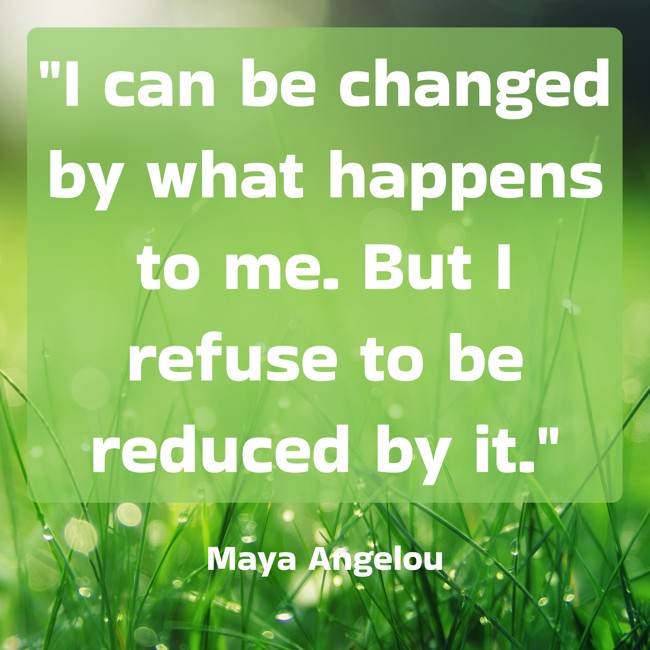 I can be changed by what happens to me. But I refuse to be reduced by it. - Maya Angelou