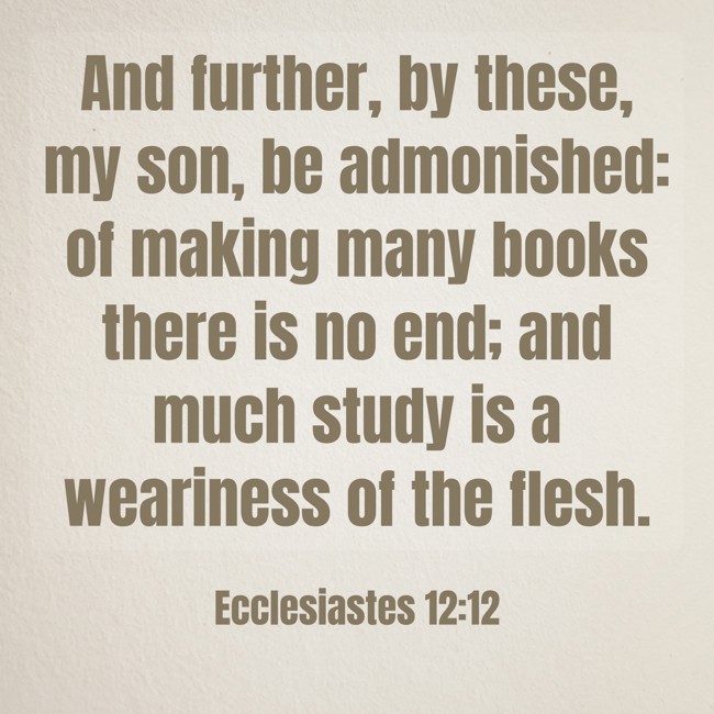  And further, by these, my son, be admonished: of making many books there is no end; and much study is a weariness of the flesh.   - Ecclesiastes 12:12 