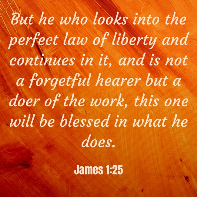 But he who looks into the perfect law of liberty and continues in it, and is not a forgetful hearer but a doer of the work, this one will be blessed in what he does. - James 1:25